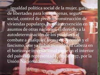 …igualdad política social de la mujer, garantía
de libertades para los indígenas, seguro
social, control de precios, construcción de
viviendas populares, la no intervención en los
asuntos de otras naciones, el derecho a la
autodeterminación de los pueblos y el
combate a cualquier forma de opresión y el
fascismo, que ya había asomado su cabeza en
el horizonte internacional y que en el interior
del país esta representado, desde 1937, por la
Unión Nacional Sinarquista.
 