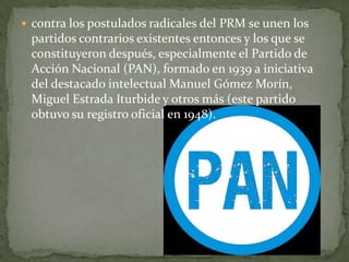  contra los postulados radicales del PRM se unen los
 partidos contrarios existentes entonces y los que se
 constituyeron después, especialmente el Partido de
 Acción Nacional (PAN), formado en 1939 a iniciativa
 del destacado intelectual Manuel Gómez Morín,
 Miguel Estrada Iturbide y otros más (este partido
 obtuvo su registro oficial en 1948).
 