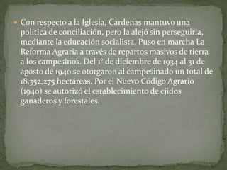  Con respecto a la Iglesia, Cárdenas mantuvo una
 política de conciliación, pero la alejó sin perseguirla,
 mediante la educación socialista. Puso en marcha La
 Reforma Agraria a través de repartos masivos de tierra
 a los campesinos. Del 1° de diciembre de 1934 al 31 de
 agosto de 1940 se otorgaron al campesinado un total de
 18,352,275 hectáreas. Por el Nuevo Código Agrario
 (1940) se autorizó el establecimiento de ejidos
 ganaderos y forestales.
 