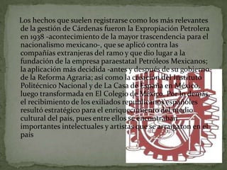 Los hechos que suelen registrarse como los más relevantes
de la gestión de Cárdenas fueron la Expropiación Petrolera
en 1938 -acontecimiento de la mayor trascendencia para el
nacionalismo mexicano-, que se aplicó contra las
compañías extranjeras del ramo y que dio lugar a la
fundación de la empresa paraestatal Petróleos Mexicanos;
la aplicación más decidida -antes y después de su gobierno-
de la Reforma Agraria; así como la creación del Instituto
Politécnico Nacional y de La Casa de España en México,
luego transformada en El Colegio de México. Por lo demás,
el recibimiento de los exiliados republicanos españoles
resultó estratégico para el enriquecimiento del medio
cultural del país, pues entre ellos se encontraban
importantes intelectuales y artistas que se arraigaron en el
país
 