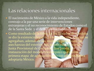  El nacimiento de México a la vida independiente,
  contrajo a la par una serie de intervenciones
  extranjeras y el no reconocimiento de Estados como el
  de la Santa Sede y el de la Corona Española.
 Como resultado de la firma de los Tratados de Córdoba
  se dio la existencia legal de la nueva nación, a la cual se
  agregaban, además de sus múltiples problemas, las
  asechanzas del exterior. Así, se procedió a crear la
  Junta Provisional de Gobierno, fase previa a la
  instauración del modelo monárquico que en esa
  primera etapa de agrupación político-administrativa
  adoptaría México.
 