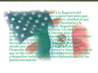  Esta Junta Provisional designó a la Regencia del
 Imperio Mexicano, órgano de carácter ejecutivo que,
 en su calidad de gobernador interino, nombró al que
 sería en nuestro ámbito el primer Secretario y le
 confirió el título de Secretario de Negocios y
 Relaciones Interiores y Exteriores. Las funciones de
 éste serían reguladas por el Decreto para el
 establecimiento de los ministerios del 8 de noviembre
 de 1821, en el que se señala la creación de cuatro
 Secretarias de Estado y del Despacho Universal,
 siendo una de ellas la Secretaria de Estado y del
 Despacho de Relaciones Exteriores e Interiores, para la
 que se fijó como su ámbito de competencia el atender
 y despachar todas las relaciones diplomáticas con las
 partes extranjeras.
 
