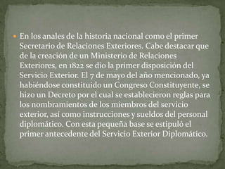  En los anales de la historia nacional como el primer
 Secretario de Relaciones Exteriores. Cabe destacar que
 de la creación de un Ministerio de Relaciones
 Exteriores, en 1822 se dio la primer disposición del
 Servicio Exterior. El 7 de mayo del año mencionado, ya
 habiéndose constituido un Congreso Constituyente, se
 hizo un Decreto por el cual se establecieron reglas para
 los nombramientos de los miembros del servicio
 exterior, así como instrucciones y sueldos del personal
 diplomático. Con esta pequeña base se estipuló el
 primer antecedente del Servicio Exterior Diplomático.
 