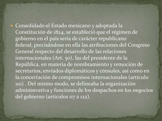  Consolidado el Estado mexicano y adoptada la
 Constitución de 1824, se estableció que el régimen de
 gobierno en el país sería de carácter republicano
 federal, precisándose en ella las atribuciones del Congreso
 General respecto del desarrollo de las relaciones
 internacionales (Art. 50), las del presidente de la
 República, en materia de nombramiento y remoción de
 secretarios, enviados diplomáticos y cónsules, así como en
 la concertación de compromisos internacionales (artículo
 110) . Del mismo modo, se delineaba la organización
 administrativa y funciones de los despachos en los negocios
 del gobierno (artículos 117 a 122).
 