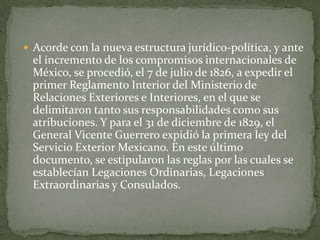  Acorde con la nueva estructura jurídico-política, y ante
 el incremento de los compromisos internacionales de
 México, se procedió, el 7 de julio de 1826, a expedir el
 primer Reglamento Interior del Ministerio de
 Relaciones Exteriores e Interiores, en el que se
 delimitaron tanto sus responsabilidades como sus
 atribuciones. Y para el 31 de diciembre de 1829, el
 General Vicente Guerrero expidió la primera ley del
 Servicio Exterior Mexicano. En este último
 documento, se estipularon las reglas por las cuales se
 establecían Legaciones Ordinarias, Legaciones
 Extraordinarias y Consulados.
 