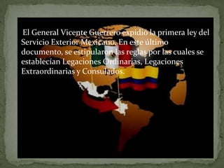 El General Vicente Guerrero expidió la primera ley del
Servicio Exterior Mexicano. En este último
documento, se estipularon las reglas por las cuales se
establecían Legaciones Ordinarias, Legaciones
Extraordinarias y Consulados.
 