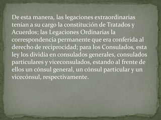 De esta manera, las legaciones extraordinarias
tenían a su cargo la constitución de Tratados y
Acuerdos; las Legaciones Ordinarias la
correspondencia permanente que era conferida al
derecho de reciprocidad; para los Consulados, esta
ley los dividía en consulados generales, consulados
particulares y viceconsulados, estando al frente de
ellos un cónsul general, un cónsul particular y un
vicecónsul, respectivamente.
 