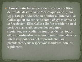  El maximato fue un periodo histórico y político
 dentro del desarrollo de México que va de 1928 a
 1934. Este período debe su nombre a Plutarco Elías
 Calles, quien era conocido como El jefe máximo de
 la Revolución. Elías Calles sólo fue presidente en el
 periodo 1924-1928, pero en los seis años
 siguientes, se sucedieron tres presidentes, todos
 ellos subordinados en menor o mayor medida a los
 intereses y políticas del ex presidente. Los
 presidentes, y sus respectivos mandatos, son los
 siguientes:
 