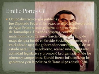  Ocupó diversos cargos públicos y
 fue Diputado Federal. En 1920, se afilió a la Revolución
 de Agua Prieta siendo gobernador provisional
 de Tamaulipas. Dos años después, contrajo
 matrimonio con Carmen García González. El 17 de
 mayo de 1924 fundó el Partido Socialista Fronterizo y
 en el año de 1925 fue gobernador constitucional de su
 estado natal. En su gobierno, realizó una importante
 actividad legislativa y promovió la organización de los
 obreros y campesinos. Ejerció fuerte influencia en los
 gobiernos y en la política de Tamaulipas desde 1928.
 