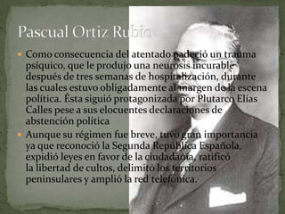  Como consecuencia del atentado padeció un trauma
  psíquico, que le produjo una neurosis incurable
  después de tres semanas de hospitalización, durante
  las cuales estuvo obligadamente al margen de la escena
  política. Ésta siguió protagonizada por Plutarco Elías
  Calles pese a sus elocuentes declaraciones de
  abstención política
 Aunque su régimen fue breve, tuvo gran importancia
  ya que reconoció la Segunda República Española,
  expidió leyes en favor de la ciudadanía, ratificó
  la libertad de cultos, delimitó los territorios
  peninsulares y amplió la red telefónica.
 