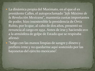  La dinámica propia del Maximato, en el que el ex
  presidente Calles, el autoproclamado "Jefe Máximo de
  la Revolución Mexicana", mantenía cuotas importantes
  de poder, hizo insostenible la presidencia de Ortiz
  Rubio, por lo que, al cabo de dos años, presentó su
  renuncia al cargo en 1932. Antes de irse y haciendo eco
  a la atmósfera de golpe de Estado que se respiraba
  afirmó:
 ”Salgo con las manos limpias de sangre y dinero y
  prefiero irme y no quedarme aquí sostenido por las
  bayonetas del ejército mexicano”.
 