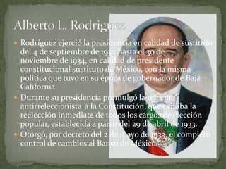  Rodríguez ejerció la presidencia en calidad de sustituto
  del 4 de septiembre de 1932 hasta el 30 de
  noviembre de 1934, en calidad de presidente
  constitucional sustituto de México, con la misma
  política que tuvo en su época de gobernador de Baja
  California.
 Durante su presidencia promulgó la reforma
  antirreleccionista a la Constitución, que evitaba la
  reelección inmediata de todos los cargos de elección
  popular, establecida a partir del 29 de abril de 1933.
 Otorgó, por decreto del 2 de mayo de 1933, el completo
  control de cambios al Banco de México.
 