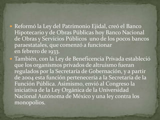  Reformó la Ley del Patrimonio Ejidal, creó el Banco
  Hipotecario y de Obras Públicas hoy Banco Nacional
  de Obras y Servicios Públicos uno de los pocos bancos
  paraestatales, que comenzó a funcionar
  en febrero de 1933.
 También, con la Ley de Beneficencia Privada estableció
  que los organismos privados de altruismo fueran
  regulados por la Secretaría de Gobernación, y a partir
  de 2004 esta función pertenecería a la Secretaría de la
  Función Pública. Asimismo, envió al Congreso la
  iniciativa de la Ley Orgánica de la Universidad
  Nacional Autónoma de México y una ley contra los
  monopolios.
 
