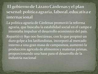 .La política agraria de Cárdenas promovió la reforma
  agraria, que buscaba la estabilidad social en el campo e
  intentaba impulsar el desarrollo económico del país.
.Repartió 17 890 000 hectáreas, con lo que propinó un
  duro golpe a los latifundistas, incorporó al mercado
  interno a una gran masa de campesinos, aumentó la
  producción agrícola de alimentos y materias primas,
  proporcionando una base para el desarrollo de la
  industria nacional
 