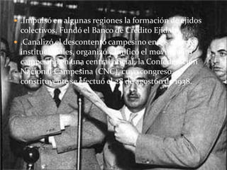  .Impulsó en algunas regiones la formación de ejidos
  colectivos. Fundó el Banco de Crédito Ejidal.
 .Canalizó el descontento campesino en los marcos
  institucionales, organizó y unificó el movimiento
  campesino en una central oficial, la Confederación
  Nacional Campesina (CNC), cuyo congreso
  constituyente se efectuó el 28 de agost6o de 1938.
 