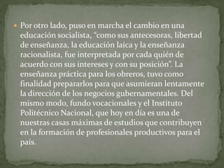  Por otro lado, puso en marcha el cambio en una
 educación socialista, “como sus antecesoras, libertad
 de enseñanza, la educación laica y la enseñanza
 racionalista, fue interpretada por cada quién de
 acuerdo con sus intereses y con su posición”. La
 enseñanza práctica para los obreros, tuvo como
 finalidad prepararlos para que asumieran lentamente
 la dirección de los negocios gubernamentales. Del
 mismo modo, fundo vocacionales y el Instituto
 Politécnico Nacional, que hoy en día es una de
 nuestras casas máximas de estudios que contribuyen
 en la formación de profesionales productivos para el
 país.
 