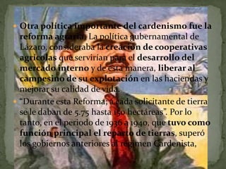  Otra política importante del cardenismo fue la
  reforma agraria. La política gubernamental de
  Lázaro, consideraba la creación de cooperativas
  agrícolas que servirían para el desarrollo del
  mercado interno y de esta manera, liberar al
  campesino de su explotación en las haciendas y
  mejorar su calidad de vida.
 “Durante esta Reforma; a cada solicitante de tierra
  se le daban de 5.75 hasta 150 hectáreas”. Por lo
  tanto, en el periodo de 1936 a 1940, que tuvo como
  función principal el reparto de tierras, superó
  los gobiernos anteriores al régimen Cardenista,
 