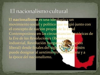 El nacionalismo es una ideología y un
movimiento social y político que surgió junto con
el concepto de nación propio de la Edad
Contemporánea en las circunstancias históricas de
la Era de las Revoluciones (Revolución
industrial, Revolución burguesa, Revolución
liberal) desde finales del siglo XVIII. También
puede designar al sentimiento nacionalista y a
la época del nacionalismo.
 