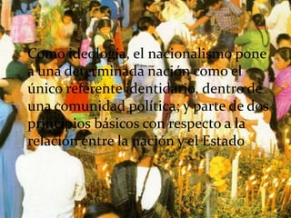  Como ideología, el nacionalismo pone
 a una determinada nación como el
 único referente identidario, dentro de
 una comunidad política; y parte de dos
 principios básicos con respecto a la
 relación entre la nación y el Estado.
 