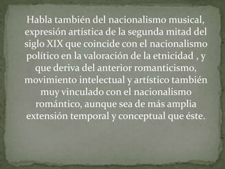 Habla también del nacionalismo musical,
expresión artística de la segunda mitad del
siglo XIX que coincide con el nacionalismo
político en la valoración de la etnicidad , y
   que deriva del anterior romanticismo,
movimiento intelectual y artístico también
    muy vinculado con el nacionalismo
   romántico, aunque sea de más amplia
extensión temporal y conceptual que éste.
 