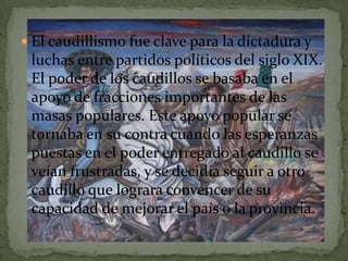  El caudillismo fue clave para la dictadura y
 luchas entre partidos políticos del siglo XIX.
 El poder de los caudillos se basaba en el
 apoyo de fracciones importantes de las
 masas populares. Este apoyo popular se
 tornaba en su contra cuando las esperanzas
 puestas en el poder entregado al caudillo se
 veían frustradas, y se decidía seguir a otro
 caudillo que lograra convencer de su
 capacidad de mejorar el país o la provincia.
 