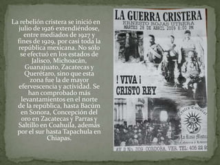 La rebelión cristera se inició en
  julio de 1926 extendiéndose,
     entre mediados de 1927 y
  fines de 1929, por casi toda la
  república mexicana. No sólo
   se efectuó en los estados de
        Jalisco, Michoacán,
      Guanajuato, Zacatecas y
     Querétaro, sino que esta
       zona fue la de mayor
  efervescencia y actividad. Se
       han comprobado más
    levantamientos en el norte
  de la república, hasta Bacúm
   en Sonora, Concepción del
    oro en Zacatecas y Parras y
  Saltillo en Coahuila, además
  por el sur hasta Tapachula en
              Chiapas.
 