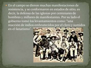  En el campo se dieron muchas manifestaciones de
 resistencia, y se conformaron en estados de sitio, es
 decir, la defensa de las iglesias por centenares de
 hombres y millares de manifestantes. Por su lado el
 gobierno tomó los levantamientos como: “una
 reacción de indios embrutecidos por el clero y sumidos
 en el fanatismo”.
 