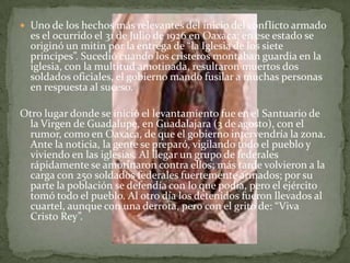  Uno de los hechos más relevantes del inicio del conflicto armado
  es el ocurrido el 31 de Julio de 1926 en Oaxaca; en ese estado se
  originó un mitin por la entrega de “la Iglesia de los siete
  príncipes”. Sucedió cuando los cristeros montaban guardia en la
  iglesia, con la multitud amotinada, resultaron muertos dos
  soldados oficiales, el gobierno mando fusilar a muchas personas
  en respuesta al suceso.

Otro lugar donde se inició el levantamiento fue en el Santuario de
  la Virgen de Guadalupe, en Guadalajara (3 de agosto), con el
  rumor, como en Oaxaca, de que el gobierno intervendría la zona.
  Ante la noticia, la gente se preparó, vigilando todo el pueblo y
  viviendo en las iglesias. Al llegar un grupo de federales
  rápidamente se amotinaron contra ellos; más tarde volvieron a la
  carga con 250 soldados federales fuertemente armados; por su
  parte la población se defendía con lo que podía, pero el ejército
  tomó todo el pueblo. Al otro día los detenidos fueron llevados al
  cuartel, aunque con una derrota, pero con el grito de: “Viva
  Cristo Rey”.
 