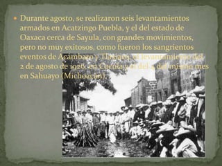  Durante agosto, se realizaron seis levantamientos
 armados en Acatzingo Puebla, y el del estado de
 Oaxaca cerca de Sayula, con grandes movimientos,
 pero no muy exitosos, como fueron los sangrientos
 eventos de Acámbaro y Tlaxiaco, el levantamiento del
 2 de agosto de 1926, en Cocula y el del 4 del mismo mes
 en Sahuayo (Michoacán).
 