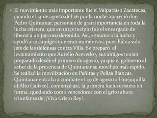  El movimiento más importante fue el Valparaíso Zacatecas,
  cuando el 14 de agosto del 26 por la noche apareció don
  Pedro Quintanar, personaje de gran importancia en toda la
  lucha cristera, que en un principio fue el encargado de
  liberar a un párroco detenido. Así, se sumó a la lucha y
  ayudó a sus amigos que eran numerosos, pues había sido
  jefe de las defensas contra Villa. Se preparó el
  levantamiento que Aurelio Acevedo y sus amigos tenían
  preparado desde el primero de agosto, ya que el gobierno al
  saber de la presencia de Quintanar se movilizó más rápido.
  Se realizó la movilización en Peñitas y Peñas Blancas.
  Quintanar entraba a combate el 29 de agosto a Huejuquilla
  el Alto (Jalisco), comenzó así, la primera lucha cristera en
  forma, quedando como vencedores con el grito ahora
  triunfante de: ¡Viva Cristo Rey!.
 