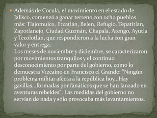  Además de Cocula, el movimiento en el estado de
 Jalisco, comenzó a ganar terreno con ocho pueblos
 más: Tlajomulco, Etzatlán, Belen, Refugio, Tepatitlan,
 Zapotlanejo, Ciudad Guzmán, Chapala, Atengo, Ayutla
 y Tecolotlán, que respondieron a la lucha con gran
 valor y entrega.
 Los meses de noviembre y diciembre, se caracterizaron
 por movimientos tranquilos y el continuo
 desconocimiento por parte del gobierno, como lo
 demuestra Vizcaíno en Francisco el Grande: "Ningún
 problema militar afecta a la república hoy...Hay
 gavillas...formadas por fanáticos que se han lanzado en
 aventuras rebeldes". Las medidas del gobierno no
 servían de nada y sólo provocaba más levantamientos.
 