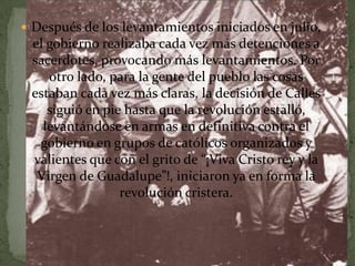  Después de los levantamientos iniciados en julio,
 el gobierno realizaba cada vez más detenciones a
 sacerdotes, provocando más levantamientos. Por
    otro lado, para la gente del pueblo las cosas
 estaban cada vez más claras, la decisión de Calles
    siguió en pie hasta que la revolución estalló,
   levantándose en armas en definitiva contra el
  gobierno en grupos de católicos organizados y
 valientes que con el grito de “¡Viva Cristo rey y la
  Virgen de Guadalupe”!, iniciaron ya en forma la
                 revolución cristera.
 