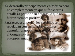 Se desarrolló principalmente en México pero
 no completamente ya que sufrió ciertos
 detalles a partir de su desarrollo que no
 fueron siempre positivos
Para acceder al poder, los caudillos se
 rebelaban con sus aliados militares,
 deponían al gobernante actual, disolvían
 el Congreso y se
 autoproclamaban presidentes provisionales.
 