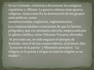  En la Cristiada, volvieron a levantarse los antiguos
 zapatistas y villistas. La guerra cristera como guerra
 religiosa, tenía como fin la destrucción de los grupos
 anticatólicos, como
 constitucionales, orgánicos, reglamentarios.
 Los cristeros estaban conscientes de que la Nación
 peligraba y que era necesario salvarla, empezando por
 la iglesia católica, como Palomar Vizcarra afirmaba.
  Al proceder así, no sólo seguían el ejemplo de
 Iturbide, sino el de los conservadores, el primero dijo:
 ¨la nación es la patria¨ y Miramón proclamó: ¨La
 religión es la patria y el que no ame la religión es un
 traidor ".
 