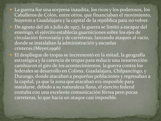  La guerra fue una sorpresa inaudita, los ricos y los poderosos, los
  Caballeros de Colón, entre otros, que financiaban el movimiento,
  huyeron a Guadalajara y la capital de la república para no volver.
 De agosto del 26 a Julio de 1927, la guerra se limitó a escapar del
  enemigo, el ejército establecía guarniciones sobre los ejes de
  circulación ferroviaria y de carreteras, lanzando ataques al vacío,
  donde se instalaban la administración y escuelas
  cristeras.(Meyer,1996)
 El despliegue de tropas se incrementó en la mitad, la geografía
  estratégica y la carencia de tropas para reducir una insurrección
  cambiaron el giro de los acontecimientos, la guerra contra los
  federales se desarrollo en Colima, Guadalajara, Chilpancingo, y
  Durango, donde atacaban a pequeñas poblaciones y regresaban a
  la capital, ya que la zona que atacaban era imposible para
  instalarse, debido a su naturaleza llana, el ejercito federal
  contaba con una excelente comunicación férrea pero pocas
  carreteras, lo que hacia un ataque casi imposible.
 