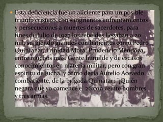  Esta deficiencia fue un aliciente para un posible
 triunfo cristero, con sangrientos enfrentamientos
 y persecuciones a muertes de sacerdotes, para
 fines de Julio de 1927 los rebeldes llegaban a 20
 mil, surgiendo grandes combatientes como Pedro
 Quintanar, Trinidad Mora, Prudencio Mendoza,
 entre muchos más. Gente humilde y de escasos
 conocimientos en materia militar, pero con gran
 espíritu de lucha, y como decía Aurelio Acevedo
 combatiente, de la brigada Quinatar: "¡Quién
 negara que yo comencé el 26 con veinte hombres
 y tres armas.
 