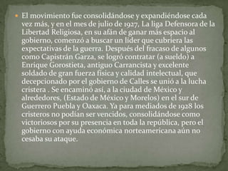  El movimiento fue consolidándose y expandiéndose cada
 vez más, y en el mes de julio de 1927, La liga Defensora de la
 Libertad Religiosa, en su afán de ganar más espacio al
 gobierno, comenzó a buscar un líder que cubriera las
 expectativas de la guerra. Después del fracaso de algunos
 como Capistrán Garza, se logró contratar (a sueldo) a
 Enrique Gorostieta, antiguo Carrancista y excelente
 soldado de gran fuerza física y calidad intelectual, que
 decepcionado por el gobierno de Calles se unió a la lucha
 cristera . Se encaminó así, a la ciudad de México y
 alrededores, (Estado de México y Morelos) en el sur de
 Guerrero Puebla y Oaxaca. Ya para mediados de 1928 los
 cristeros no podían ser vencidos, consolidándose como
 victoriosos por su presencia en toda la república, pero el
 gobierno con ayuda económica norteamericana aún no
 cesaba su ataque.
 