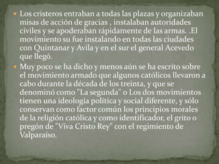  Los cristeros entraban a todas las plazas y organizaban
  misas de acción de gracias , instalaban autoridades
  civiles y se apoderaban rápidamente de las armas. .El
  movimiento su fue instalando en todas las ciudades
  con Quintanar y Avila y en el sur el general Acevedo
  que llegó.
 Muy poco se ha dicho y menos aún se ha escrito sobre
  el movimiento armado que algunos católicos llevaron a
  cabo durante la década de los treinta, y que se
  denominó como "La segunda" o Los dos movimientos
  tienen una ideología política y social diferente, y sólo
  conservan como factor común los principios morales
  de la religión católica y como identificador, el grito o
  pregón de "Viva Cristo Rey" con el regimiento de
  Valparaíso.
 
