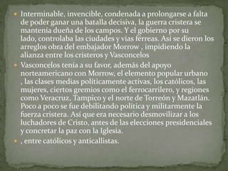  Interminable, invencible, condenada a prolongarse a falta
  de poder ganar una batalla decisiva, la guerra cristera se
  mantenía dueña de los campos. Y el gobierno por su
  lado, controlaba las ciudades y vías férreas. Así se dieron los
  arreglos obra del embajador Morrow , impidiendo la
  alianza entre los cristeros y Vasconcelos
 Vasconcelos tenía a su favor, además del apoyo
  norteamericano con Morrow, el elemento popular urbano
  , las clases medias políticamente activas, los católicos, las
  mujeres, ciertos gremios como el ferrocarrilero, y regiones
  como Veracruz, Tampico y el norte de Torreón y Mazatlán.
  Poco a poco se fue debilitando política y militarmente la
  fuerza cristera. Así que era necesario desmovilizar a los
  luchadores de Cristo, antes de las elecciones presidenciales
  y concretar la paz con la Iglesia.
 , entre católicos y anticallistas.
 