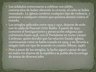  Los soldados comenzaron a celebrar con júbilo,
  convencidos de haber obtenido la victoria: el culto se había
  reanudado. La iglesia condenó cualquier tipo de violencia, y
  amenazó a cualquier cristero que quisiera atentar contra el
  tratado.
 Los arreglos aplicados entre 1929 y 1932, dejaron de serlo
  con la caída de Pascual Ortiz Rubio. A partir de 1932,
  comenzó el hostigamiento y persecución religiosa que
  culminaría hasta 1938, con el Presidente en turno Lázaro
  Cárdenas, quién decidió que las relación Estado iglesia,
  continuarían como se había tratado en 1929, y no llevaría a
  ningún lado un tipo de acuerdo en común (Meyer, 1996).
 Pero a pesar de los arreglos, la lucha siguió a pesar de que
  en todos los diarios de la república se publicaba la entrega
  de armas de diversos jefes.
 