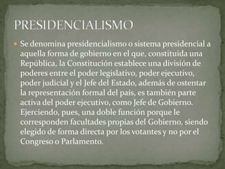  Se denomina presidencialismo o sistema presidencial a
 aquella forma de gobierno en el que, constituida una
 República, la Constitución establece una división de
 poderes entre el poder legislativo, poder ejecutivo,
 poder judicial y el Jefe del Estado, además de ostentar
 la representación formal del país, es también parte
 activa del poder ejecutivo, como Jefe de Gobierno.
 Ejerciendo, pues, una doble función porque le
 corresponden facultades propias del Gobierno, siendo
 elegido de forma directa por los votantes y no por el
 Congreso o Parlamento.
 