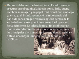  Durante el decenio de los treinta, el Estado deseaba
 asegurar su soberanía.; la Iglesia por su lado, quería
 recobrar su imagen y su papel tradicional. Sin embargo
 ya en 1940 el Estado reconoció la importancia del
 papel de cohesión que realiza la Iglesia dentro de la
 sociedad mexicana y decidió aprovecharlo para su
 fortalecimiento. La iglesia logró al fin establecer un
 modus vivendi con el régimen revolucionario , suavizó
 las principales divisiones que existían dentro de ella y
 obtuvo una mayor unidad y control de sus fieles
 católicos.
 