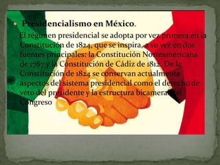    Presidencialismo en México.
    El régimen presidencial se adopta por vez primera en la
    Constitución de 1824, que se inspira, a su vez en dos
    fuentes principales: la Constitución Norteamericana
    de 1787 y la Constitución de Cádiz de 1812. De la
    Constitución de 1824 se conservan actualmente
    aspectos del sistema presidencial como el derecho de
    veto del presidente y la estructura bicameral del
    Congreso
 