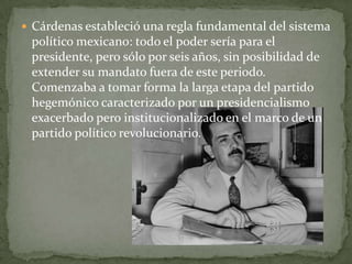  Cárdenas estableció una regla fundamental del sistema
 político mexicano: todo el poder sería para el
 presidente, pero sólo por seis años, sin posibilidad de
 extender su mandato fuera de este periodo.
 Comenzaba a tomar forma la larga etapa del partido
 hegemónico caracterizado por un presidencialismo
 exacerbado pero institucionalizado en el marco de un
 partido político revolucionario.
 