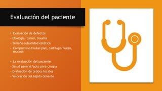 Evaluación del paciente
• Evaluación de defectos
- Etiología- tumor, trauma
- Tamaño-subunidad estética
- Compromiso tisular-piel, cartílago/hueso,
mucosa
• La evaluación del paciente
- Salud general/apto para cirugía
- Evaluación de tejidos locales
- Valoración del tejido donante
 