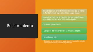 Recubrimiento
Restablecer el revestimiento interno de la nariz
es fundamental para el éxito a largo plazo
La contractura de la cicatriz de los colgajos no
revestidos provoca la falla del colgajo
Opciones para cubrir
- Colgajos de recambio de la mucosa septal
- Injertos de piel
• Colgajos de revestimiento separados (incluidos los colgajos
libres) en reconstrucciones importantes
 