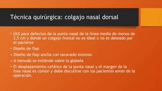 Técnica quirúrgica: colgajo nasal dorsal
• Útil para defectos de la punta nasal de la línea media de menos de
2,5 cm y donde un colgajo frontal no es ideal o no es deseado por
el paciente
• Diseño de flap
• Diseño de flap ancha con socavado extenso
• A menudo se extiende sobre la glabela
• El desplazamiento cefálico de la punta nasal y el margen de la
fosa nasal es común y debe discutirse con los pacientes antes de la
operación.
 