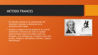 METODO FRANCES
• El método francés es la combinación de
intereses franceses y alemanes en la
reconstrucción nasal.
• Aunque a ninguno de los grupos se le ocurrió
realmente la técnica tal como la usaban
anteriormente tanto los indios como los
italianos, fue refinada por cirujanos como Von
Graefe, Delpech, Montpelier, Lisfranc, Labat y
Dieffenbach.
 