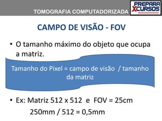 CAMPO DE VISÃO - FOV
• O tamanho máximo do objeto que ocupa
a matriz.
• Ex: Matriz 512 x 512 e FOV = 25cm
250mm / 512 = 0,5mm
Tamanho do Pixel = campo de visão / tamanho
da matriz
TOMOGRAFIA COMPUTADORIZADA
 