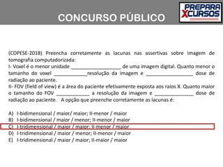 (COPESE-2018) Preencha corretamente as lacunas nas assertivas sobre imagem de
tomografia computadorizada:
I- Voxel é o menor unidade __________________ de uma imagem digital. Quanto menor o
tamanho do voxel ____________resolução da imagem e _________________ dose de
radiação ao paciente.
II- FOV (field of view) é a área do paciente efetivamente exposta aos raios X. Quanto maior
o tamanho do FOV ____________ a resolução da imagem e ______________ dose de
radiação ao paciente. A opção que preenche corretamente as lacunas é:
A) I-bidimensional / maior/ maior; II-menor / maior
B) I-bidimensional / maior / menor; II-menor / maior
C) I-tridimensional / maior / maior; II-menor / maior
D) I-tridimensional / maior / menor; II-menor / maior
E) I-tridimensional / maior / maior; II-maior / maior
CONCURSO PÚBLICO
 